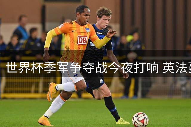 世界杯季军争夺战今夜打响 英法豪门对决谁能笑到最后